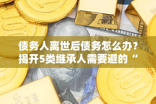 北京债务人离世后债务怎么办？揭开5类继承人需要避的“坑”