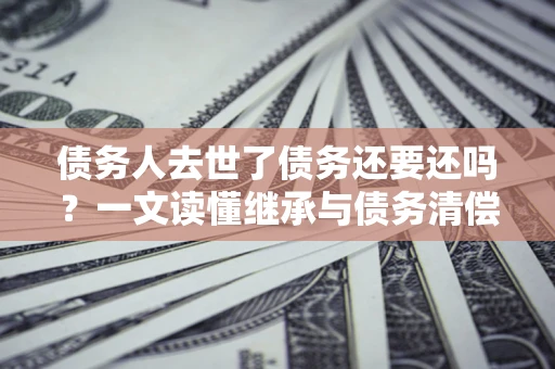 北京债务人去世了债务还要还吗？一文读懂继承与债务清偿